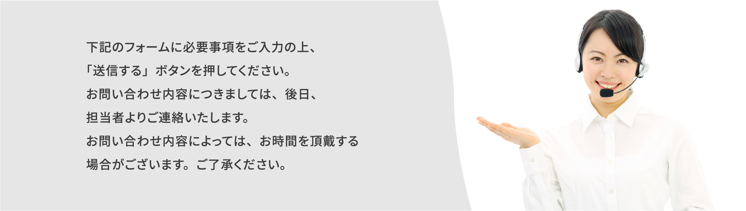 下記のフォームに必要事項をご入力の上、「送信する」ボタンを押してください。お問い合わせ内容につきましては、後日、担当者よりご連絡いたします。お問い合わせ内容によっては、お時間を頂戴する場合がございます。ご了承ください。