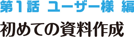 第1話 ユーザー様編 初めての資料作成